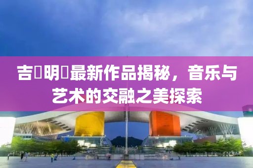 吉沢明歩最新作品揭秘，音乐与艺术的交融之美探索