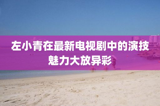 左小青在最新电视剧中的演技魅力大放异彩