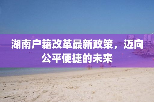 湖南户籍改革最新政策，迈向公平便捷的未来