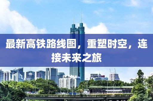 最新高铁路线图，重塑时空，连接未来之旅