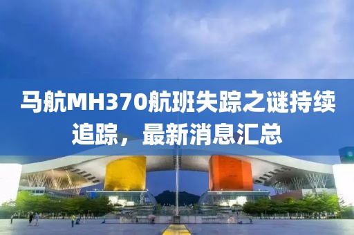 马航MH370航班失踪之谜持续追踪，最新消息汇总