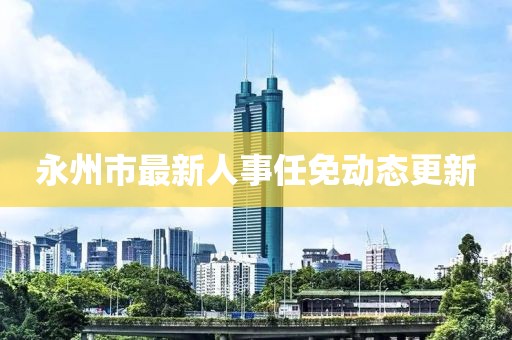 永州市最新人事任免动态更新