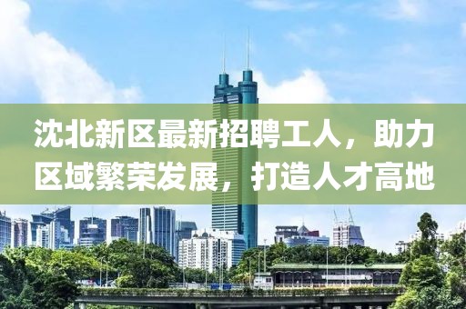沈北新区最新招聘工人，助力区域繁荣发展，打造人才高地
