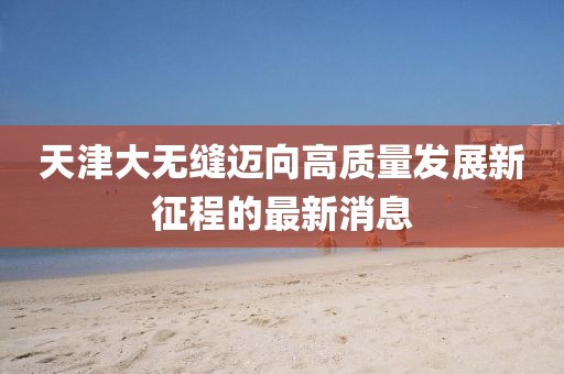 天津大无缝迈向高质量发展新征程的最新消息