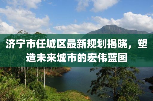 济宁市任城区最新规划揭晓，塑造未来城市的宏伟蓝图