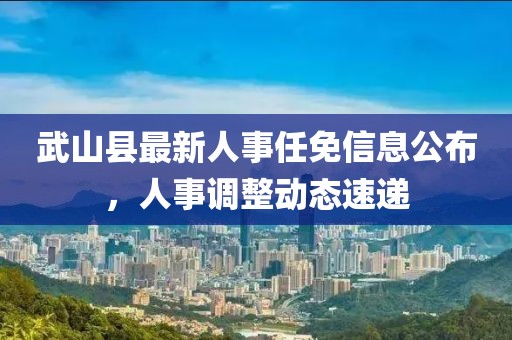 武山县最新人事任免信息公布，人事调整动态速递