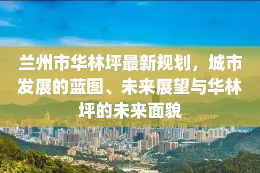 兰州市华林坪最新规划，城市发展的蓝图、未来展望与华林坪的未来面貌
