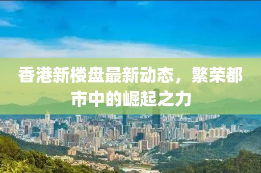 香港新楼盘最新动态，繁荣都市中的崛起之力