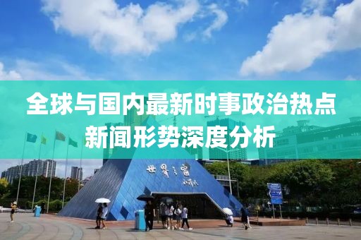 全球与国内最新时事政治热点新闻形势深度分析