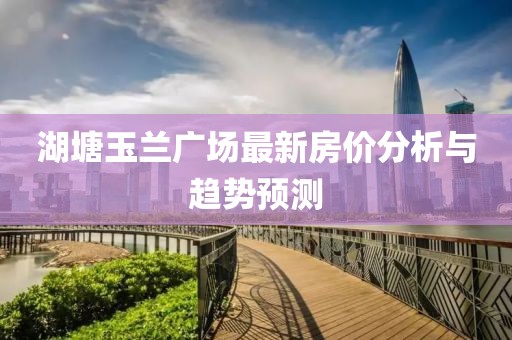 湖塘玉兰广场最新房价分析与趋势预测