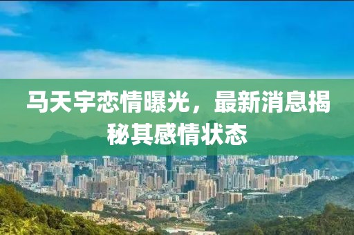 马天宇恋情曝光，最新消息揭秘其感情状态
