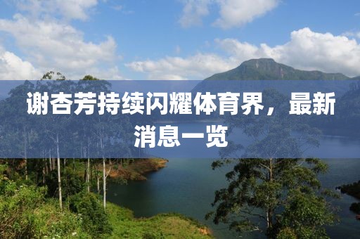 谢杏芳持续闪耀体育界，最新消息一览