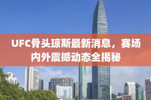 UFC骨头琼斯最新消息，赛场内外震撼动态全揭秘