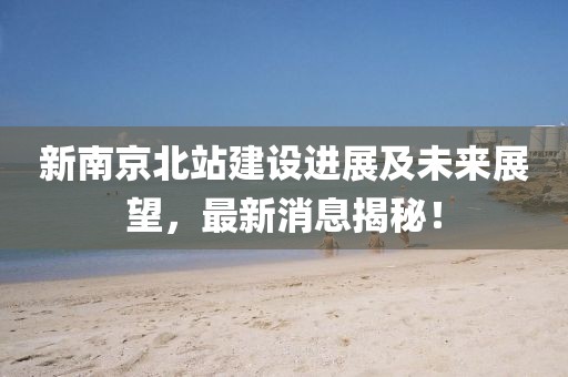 新南京北站建设进展及未来展望，最新消息揭秘！