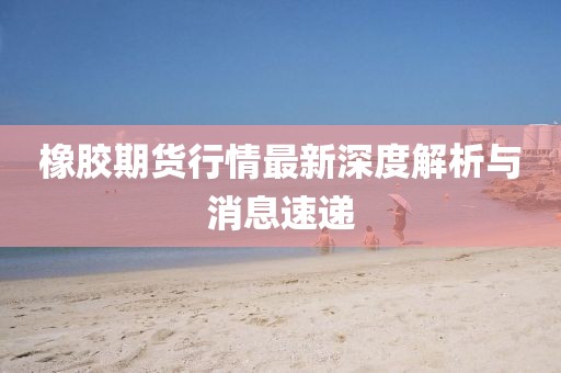 橡胶期货行情最新深度解析与消息速递
