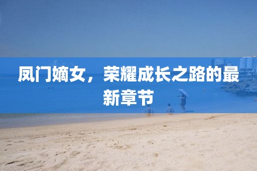 凤门嫡女，荣耀成长之路的最新章节