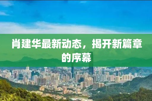 肖建华最新动态，揭开新篇章的序幕