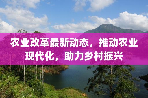 农业改革最新动态，推动农业现代化，助力乡村振兴