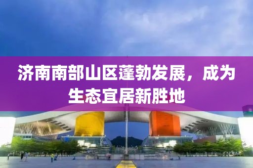 济南南部山区蓬勃发展，成为生态宜居新胜地