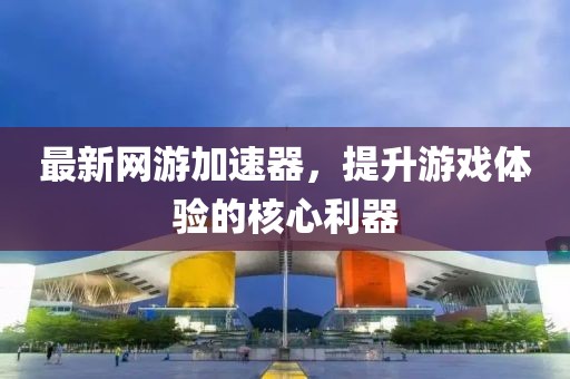 最新网游加速器，提升游戏体验的核心利器