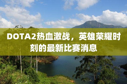 DOTA2热血激战，英雄荣耀时刻的最新比赛消息