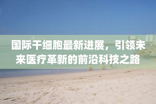 国际干细胞最新进展，引领未来医疗革新的前沿科技之路