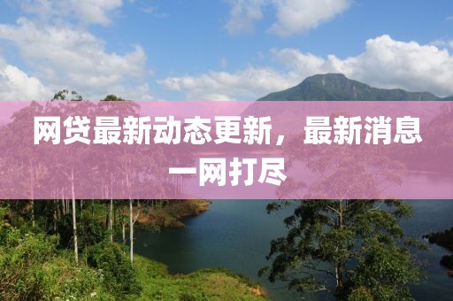 网贷最新动态更新，最新消息一网打尽