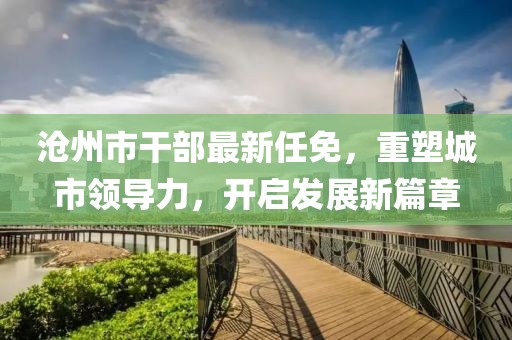 沧州市干部最新任免，重塑城市领导力，开启发展新篇章