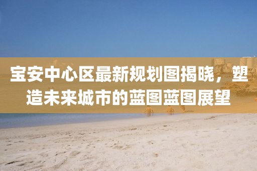 宝安中心区最新规划图揭晓，塑造未来城市的蓝图蓝图展望