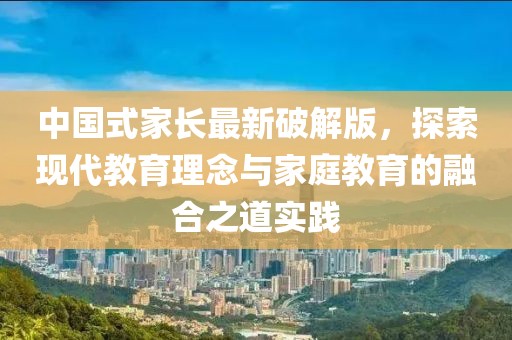 中国式家长最新破解版，探索现代教育理念与家庭教育的融合之道实践