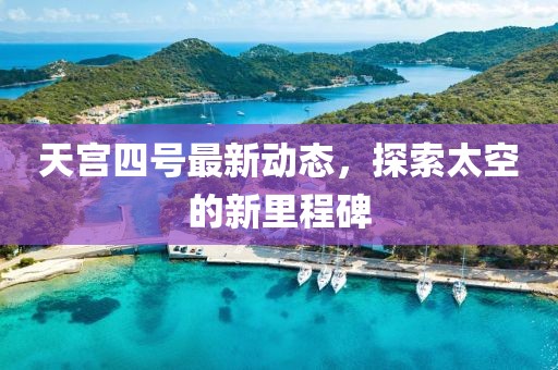天宫四号最新动态，探索太空的新里程碑