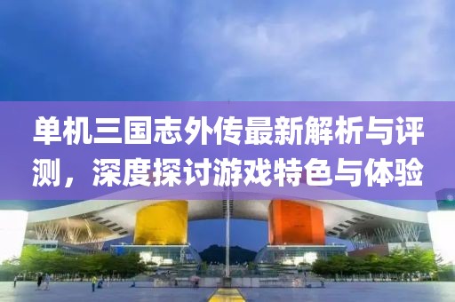 单机三国志外传最新解析与评测，深度探讨游戏特色与体验