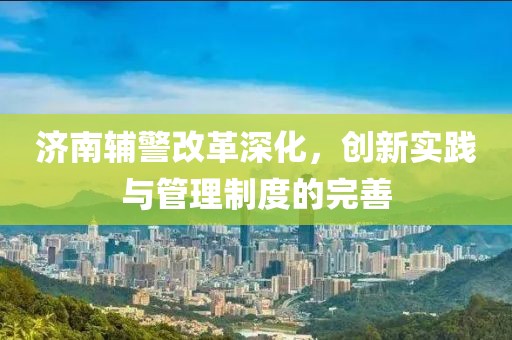 济南辅警改革深化，创新实践与管理制度的完善