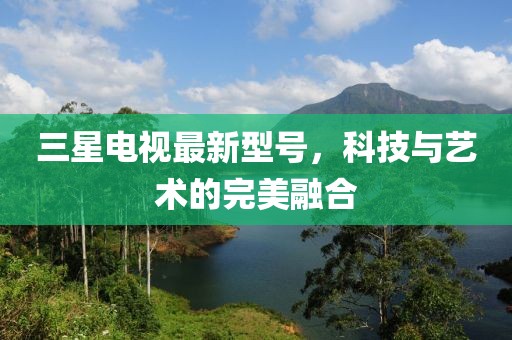 三星电视最新型号，科技与艺术的完美融合