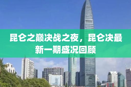 昆仑之巅决战之夜，昆仑决最新一期盛况回顾