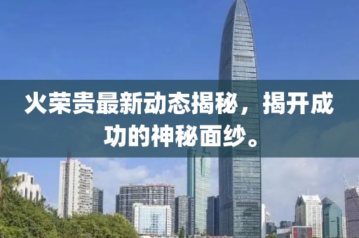 火荣贵最新动态揭秘，揭开成功的神秘面纱。