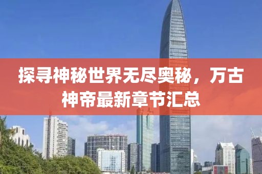 探寻神秘世界无尽奥秘，万古神帝最新章节汇总