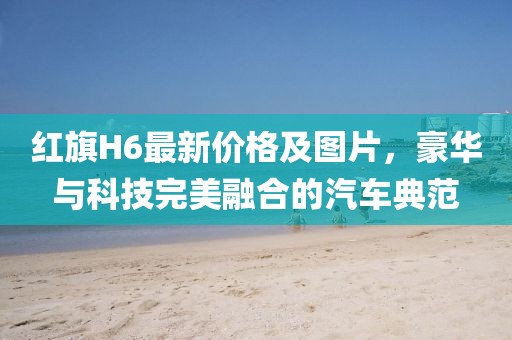 红旗H6最新价格及图片，豪华与科技完美融合的汽车典范