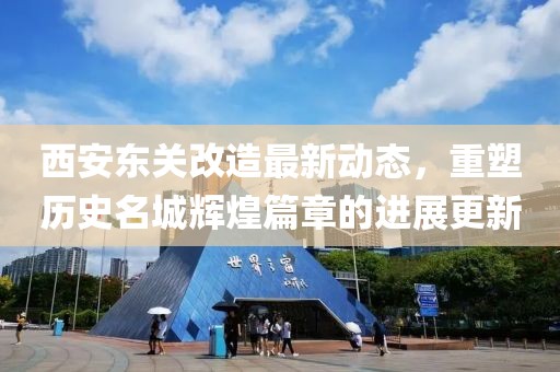 西安东关改造最新动态，重塑历史名城辉煌篇章的进展更新