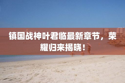 镇国战神叶君临最新章节，荣耀归来揭晓！