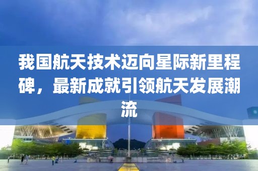 我国航天技术迈向星际新里程碑，最新成就引领航天发展潮流