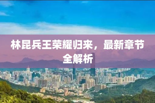 林昆兵王荣耀归来，最新章节全解析