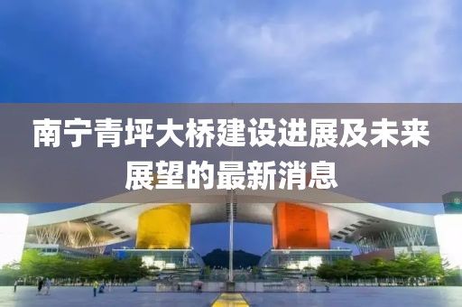 南宁青坪大桥建设进展及未来展望的最新消息