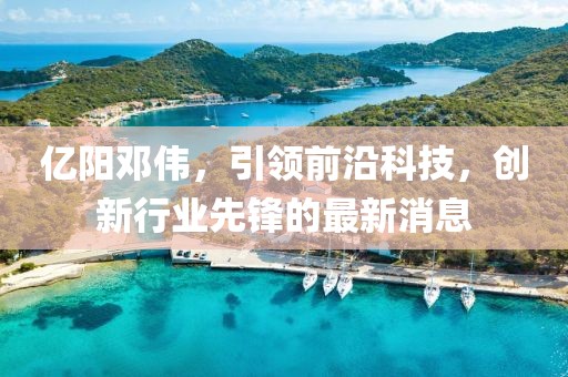 亿阳邓伟，引领前沿科技，创新行业先锋的最新消息