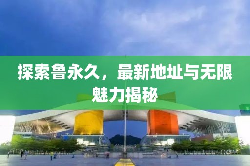 探索鲁永久，最新地址与无限魅力揭秘