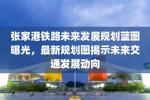 张家港铁路未来发展规划蓝图曝光，最新规划图揭示未来交通发展动向