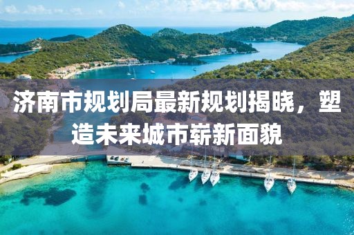 济南市规划局最新规划揭晓，塑造未来城市崭新面貌