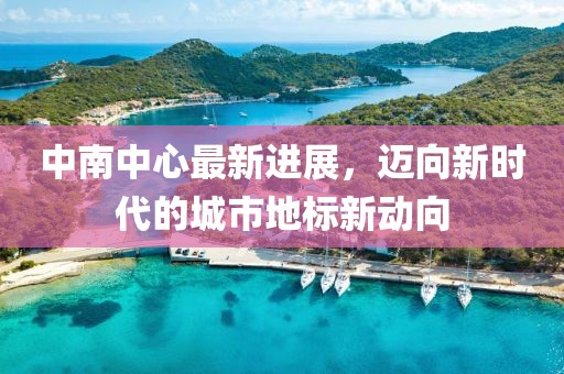 中南中心最新进展，迈向新时代的城市地标新动向