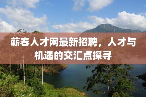 蕲春人才网最新招聘，人才与机遇的交汇点探寻