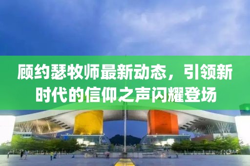 顾约瑟牧师最新动态，引领新时代的信仰之声闪耀登场